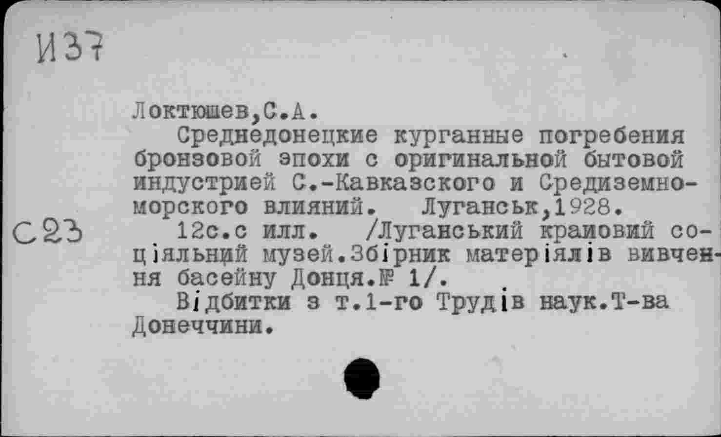 ﻿и зі

Локткжіев,С.А.
Среднедонецкие курганные погребения бронзовой эпохи с оригинальной бытовой индустрией С.-Кавказского и Средиземноморского влияний. Луганськ,1928.
12с.с илл. /Луганський крановий соціальний музей.Збірник матеріялів вивчен ня басейну Донця.№ 1/.
Відбитки з т.І-го Трудів наук.Т-ва Донеччини.